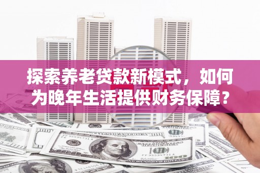 雄安新区探索养老贷款新模式，如何为晚年生活提供财务保障？