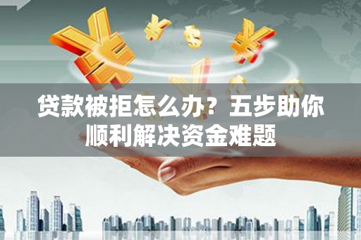 雄安新区贷款被拒怎么办？五步助你顺利解决资金难题