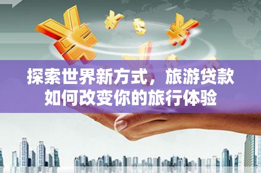 雄安新区探索世界新方式，旅游贷款如何改变你的旅行体验