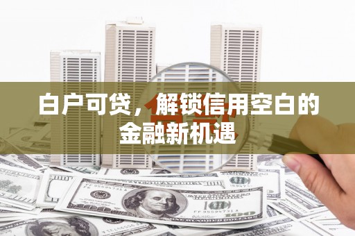 雄安新区白户可贷，解锁信用空白的金融新机遇