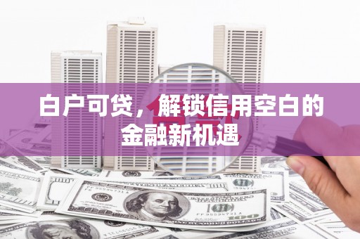 雄安新区白户可贷，解锁信用空白的金融新机遇