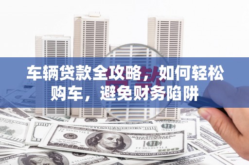 雄安新区车辆贷款全攻略，如何轻松购车，避免财务陷阱
