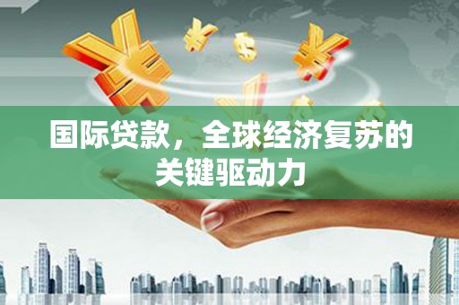雄安新区国际贷款，全球经济复苏的关键驱动力