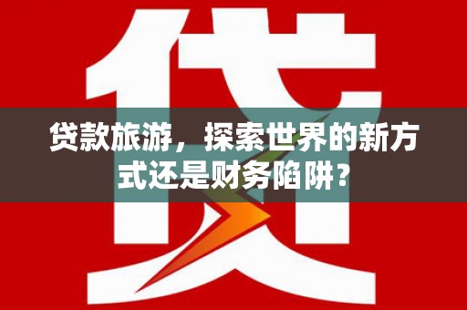 雄安新区贷款旅游，探索世界的新方式还是财务陷阱？